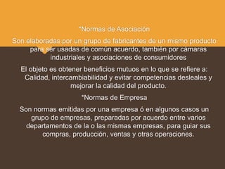 *Normas de Asociación
Son elaboradas por un grupo de fabricantes de un mismo producto
para ser usadas de común acuerdo, también por cámaras
industriales y asociaciones de consumidores
El objeto es obtener beneficios mutuos en lo que se refiere a:
Calidad, intercambiabilidad y evitar competencias desleales y
mejorar la calidad del producto.
*Normas de Empresa
Son normas emitidas por una empresa ó en algunos casos un
grupo de empresas, preparadas por acuerdo entre varios
departamentos de la o las mismas empresas, para guiar sus
compras, producción, ventas y otras operaciones.
 