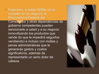  Pues bien, si estas NOMs no se
cumplen en su negocio, la
Procuraduría Federal del
Consumidor y otras dependencias de
gobierno competentes pueden
sancionarle a usted y a su negocio
inmovilizando los productos que
vende (lo que le impedirá seguirlos
vendiendo) e incluso con multas y
penas administrativas que le
generarás gastos y costos
significativos, además de
representarle un serio dolor de
cabeza.
 