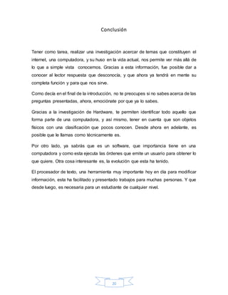 20
Conclusión
Tener como tarea, realizar una investigación acercar de temas que constituyen el
internet, una computadora, y su huso en la vida actual, nos permite ver más allá de
lo que a simple vista conocemos. Gracias a esta información, fue posible dar a
conocer al lector respuesta que desconocía, y que ahora ya tendrá en mente su
completa función y para que nos sirve.
Como decía en el final de la introducción, no te preocupes si no sabes acerca de las
preguntas presentadas, ahora, emociónate por que ya lo sabes.
Gracias a la investigación de Hardware, te permiten identificar todo aquello que
forma parte de una computadora, y así mismo, tener en cuenta que son objetos
físicos con una clasificación que pocos conocen. Desde ahora en adelante, es
posible que le llamas como técnicamente es.
Por otro lado, ya sabrás que es un software, que importancia tiene en una
computadora y como esta ejecuta las órdenes que emite un usuario para obtener lo
que quiere. Otra cosa interesante es, la evolución que esta ha tenido.
El procesador de texto, una herramienta muy importante hoy en día para modificar
información, esta ha facilitado y presentado trabajos para muchas personas. Y que
desde luego, es necesaria para un estudiante de cualquier nivel.
 