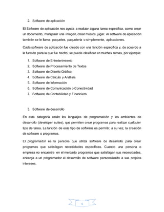 6
2. Software de aplicación
El Software de aplicación nos ayuda a realizar alguna tarea específica, como crear
un documento, manipular una imagen, crear música, jugar. Al software de aplicación
también se le llama: paquetes, paquetería o simplemente, aplicaciones.
Cada software de aplicación fue creado con una función específica y, de acuerdo a
la función para la que fue hecho, se puede clasificar en muchas ramas, por ejemplo:
1. Software de Entretenimiento
2. Software de Procesamiento de Textos
3. Software de Diseño Gráfico
4. Software de Cálculo y Análisis
5. Software de Información
6. Software de Comunicación o Conectividad
7. Software de Contabilidad y Financiero
3. Software de desarrollo
En esta categoría están los lenguajes de programación y los ambientes de
desarrollo (developer suites), que permiten crear programas para realizar cualquier
tipo de tarea. La función de este tipo de software es permitir, a su vez, la creación
de software o programas.
El programador es la persona que utiliza software de desarrollo para crear
programas que satisfagan necesidades específicas. Cuando una persona o
empresa no encuentra en el mercado programas que satisfagan sus necesidades,
encarga a un programador el desarrollo de software personalizado a sus propios
intereses.
 