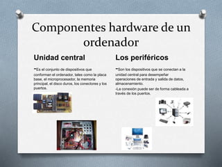 Componentes hardware de un
ordenador
Unidad central
-Es el conjunto de dispositivos que
conforman el ordenador, tales como la placa
base, el microprocesador, la memoria
principal, el disco duros, los conectores y los
puertos.
Los periféricos
-Son los dispositivos que se conectan a la
unidad central para desempeñar
operaciones de entrada y salida de datos,
almacenamiento.
-La conexión puede ser de forma cableada a
través de los puertos.
 