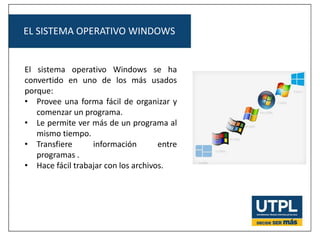 EL SISTEMA OPERATIVO WINDOWS
El sistema operativo Windows se ha
convertido en uno de los más usados
porque:
• Provee una forma fácil de organizar y
comenzar un programa.
• Le permite ver más de un programa al
mismo tiempo.
• Transfiere información entre
programas .
• Hace fácil trabajar con los archivos.
 