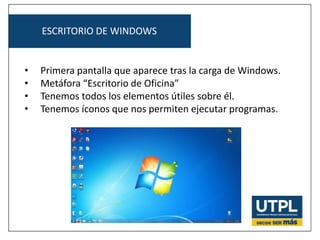 ESCRITORIO DE WINDOWS
• Primera pantalla que aparece tras la carga de Windows.
• Metáfora “Escritorio de Oficina”
• Tenemos todos los elementos útiles sobre él.
• Tenemos íconos que nos permiten ejecutar programas.
 