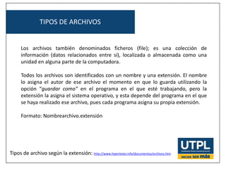 TIPOS DE ARCHIVOS
Los archivos también denominados ficheros (file); es una colección de
información (datos relacionados entre sí), localizada o almacenada como una
unidad en alguna parte de la computadora.
Todos los archivos son identificados con un nombre y una extensión. El nombre
lo asigna el autor de ese archivo el momento en que lo guarda utilizando la
opción “guardar como” en el programa en el que esté trabajando, pero la
extensión la asigna el sistema operativo, y esta depende del programa en el que
se haya realizado ese archivo, pues cada programa asigna su propia extensión.
Formato: Nombrearchivo.extensión
Tipos de archivo según la extensión: http://www.hipertexto.info/documentos/archivos.htm
 
