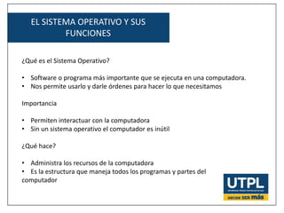 EL SISTEMA OPERATIVO Y SUS
FUNCIONES
¿Qué es el Sistema Operativo?
• Software o programa más importante que se ejecuta en una computadora.
• Nos permite usarlo y darle órdenes para hacer lo que necesitamos
Importancia
• Permiten interactuar con la computadora
• Sin un sistema operativo el computador es inútil
¿Qué hace?
• Administra los recursos de la computadora
• Es la estructura que maneja todos los programas y partes del
computador
 