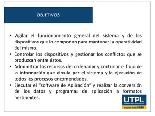 OBJETIVOS
• Vigilar el funcionamiento general del sistema y de los
dispositivos que lo componen para mantener la operatividad
del mismo.
• Controlar los dispositivos y gestionar los conflictos que se
produzcan entre éstos.
• Administrar los recursos del ordenador y controlar el flujo de
la información que circula por el sistema y la ejecución de
todos los procesos encomendados.
• Ejecutar el “software de Aplicación” y realizar la conversión
de los datos y programas de aplicación a formatos
pertinentes.
 