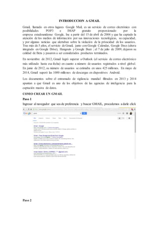 INTRODUCCION A GMAIL
Gmail, llamado en otros lugares Google Mail, es un servicio de correo electrónico con
posibilidades POP3 e IMAP gratuito proporcionado por la
empresa estadounidense Google, Inc a partir del 15 de abril de 2004 y que ha captado la
atención de los medios de información por sus innovaciones tecnológicas, su capacidad,
y por algunas noticias que alertaban sobre la violación de la privacidad de los usuarios.
Tras más de 5 años, el servicio de Gmail, junto con Google Calendar, Google Docs (ahora
integrado en Google Drive), Hangouts y Google Buzz ; el 7 de julio de 2009, dejaron su
calidad de Beta y pasaron a ser considerados productos terminados.
En noviembre de 2012, Gmail logró superar a Outlook (el servicio de correo electrónico
más utilizado hasta esa fecha) en cuanto a número de usuarios registrados a nivel global.
En junio de 2012, su número de usuarios se estimaba en unos 425 millones. En mayo de
2014, Gmail superó las 1000 millones de descargas en dispositivos Android.
Los documentos sobre el entramado de vigilancia mundial filtrados en 2013 y 2014
apuntan a que Gmail es uno de los objetivos de las agencias de inteligencia para la
captación masiva de datos.
COMO CREAR UN GMAIL
Paso 1
Ingresar al navegador que sea de preferencia y buscar GMAIL, procedemos a darle click
Paso 2
 