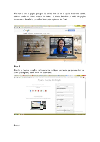 Una vez te abra la página principal del Gmail, haz clic en la opción Crear una cuenta,
ubicada debajo del cuadro de inicio de sesión. De manera inmediata se abrirá una página
nueva con el formulario que debes llenar para registrarte en Gmail.
Paso 3
Escribe tu Nombre completo en los espacios en blanco y recuerda que para escribir los
datos que te piden, debes hacer clic sobre ellos.
Paso 4:
 