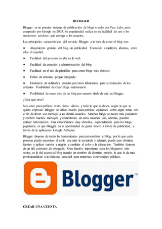 BLOGGER
Blogger es un popular sistema de publicación de blogs creado por Pyra Labs, pero
comprado por Google en 2003. Su popularidad radica en su facilidad de uso y los
numerosos servicios que entrega a los usuarios.
Las principales características del servicio Blogger a la hora de crear el blog son:
● Alojamiento gratuito del blog sin publicidad Traducido a múltiples idiomas, entre
ellos el español.
● Facilidad del proceso de alta en la web
● Facilidad de creación y administración del blog
● Facilidad en el uso de plantillas para crear blogs más vistosos
● Editor de artículos propio integrado
● Existencia de utilidades creadas por otros fabricantes para la redacción de los
artículos Posibilidad de crear blogs multiusuario
● Posibilidad de crear más de un blog por usuario dado de alta en Blogger.
¿Para qué sirve?
Nos sirve para publicar texto, fotos, videos, y todo lo que se desee, según lo que se
quiera expresar. Blogger se utiliza mucho para publicar opiniones sobre algún tema, con
el fin de llevar ese mensaje a los demás usuarios. Muchos blogs se hacen más populares
y reciben muchos mensajes y comentarios de otros usuarios que, además, pueden
enlazar información. Una característica muy atractiva, especialmente para los blogs
populares, es que Blogger da la oportunidad de ganar dinero a través de publicidad, a
través de la aplicación Google AdSense.
Bloggre dispone de todas las herramientas para personalizar el blog, por lo que cada
persona puede encontrar el estilo que más le acomode y además, puede usar distintas
fuentes y aplicar cursiva y negrita y cambiar el color y la alineación. También dispone
de un útil corrector de ortografía. Otra función importante para los blogueros más
serios, es la del acceso al blog usando un nombre de dominio propio, lo que le da más
profesionalidad a la bitácora, cosa útil para empresas o personajes públicos.
CREAR UNA CUENTA
 