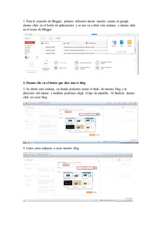 1. Para la creación de Blogger, primero debemos iniciar nuestra cuenta en google.
damos click en el botón de aplicaciones y se nos va a abrir esta ventana. y damos click
en el icono de Blogger
2. Damos clic en el botón que dice nuevo blog
3. Se abrirá esta ventana, en donde podemos poner el titulo de nuestro blog y la
dirección del mismo y también podemos elegir el tipo de plantilla. Al finalizar damos
click en crear blog.
4. Listos para empezar a crear nuestro blog
 