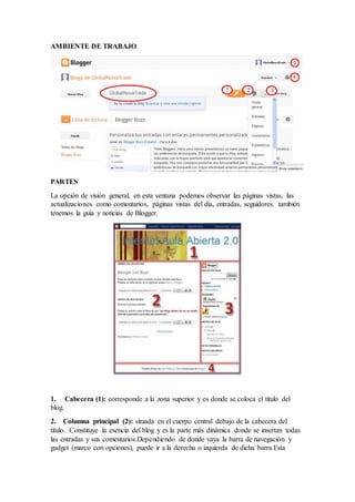 AMBIENTE DE TRABAJO
PARTES
La opción de visión general, en esta ventana podemos observar las páginas vistas, las
actualizaciones como comentarios, páginas vistas del día, entradas, seguidores. también
tenemos la guía y noticias de Blogger.
1. Cabecera (1): corresponde a la zona superior y es donde se coloca el título del
blog.
2. Columna principal (2): situada en el cuerpo central debajo de la cabecera del
título. Constituye la esencia del blog y es la parte más dinámica donde se insertan todas
las entradas y sus comentarios.Dependiendo de donde vaya la barra de navegación y
gadget (marco con opciones), puede ir a la derecha o izquierda de dicha barra.Esta
 