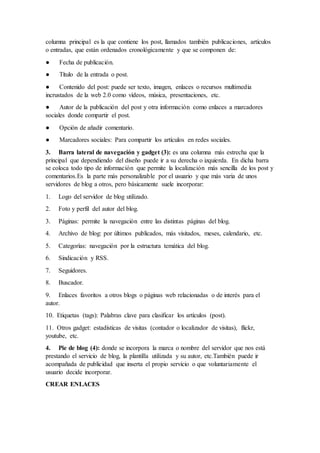 columna principal es la que contiene los post, llamados también publicaciones, artículos
o entradas, que están ordenados cronológicamente y que se componen de:
● Fecha de publicación.
● Título de la entrada o post.
● Contenido del post: puede ser texto, imagen, enlaces o recursos multimedia
incrustados de la web 2.0 como vídeos, música, presentaciones, etc.
● Autor de la publicación del post y otra información como enlaces a marcadores
sociales donde compartir el post.
● Opción de añadir comentario.
● Marcadores sociales: Para compartir los artículos en redes sociales.
3. Barra lateral de navegación y gadget (3): es una columna más estrecha que la
principal que dependiendo del diseño puede ir a su derecha o izquierda. En dicha barra
se coloca todo tipo de información que permite la localización más sencilla de los post y
comentarios.Es la parte más personalizable por el usuario y que más varia de unos
servidores de blog a otros, pero básicamente suele incorporar:
1. Logo del servidor de blog utilizado.
2. Foto y perfil del autor del blog.
3. Páginas: permite la navegación entre las distintas páginas del blog.
4. Archivo de blog: por últimos publicados, más visitados, meses, calendario, etc.
5. Categorías: navegación por la estructura temática del blog.
6. Sindicación y RSS.
7. Seguidores.
8. Buscador.
9. Enlaces favoritos a otros blogs o páginas web relacionadas o de interés para el
autor.
10. Etiquetas (tags): Palabras clave para clasificar los artículos (post).
11. Otros gadget: estadísticas de visitas (contador o localizador de visitas), flickr,
youtube, etc.
4. Pie de blog (4): donde se incorpora la marca o nombre del servidor que nos está
prestando el servicio de blog, la plantilla utilizada y su autor, etc.También puede ir
acompañada de publicidad que inserta el propio servicio o que voluntariamente el
usuario decide incorporar.
CREAR ENLACES
 