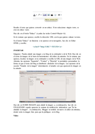 Resalta el texto que quieras convertir en un enlace. Si no seleccionas ningún texto, se
crea un enlace vacío.
Haz clic en el botón "Enlace" (o pulsa las teclas Control+Mayús+A):
En la ventana que aparece, escribe la dirección URL con la que quieras enlazar tu texto.
Si el botón "Enlace" no funciona o no aparece en tu navegador, haz clic en Editar
HTML y escribe:
<a href="http://URL">TEXTO</a>
INSERTAR
Imágenes: Puedes añadir una imagen a tu blog de tu ordenador o de la Web. Haz clic en
el icono de imagen de la barra de herramientas del editor de entradas. En la ventana que
aparece, localiza la imagen en tu ordenador o escribe la URL de una imagen de la Web.
Además, las opciones "Izquierda", "Centrar" y "Derecha" te permitirán personalizar la
forma en que el texto del blog se distribuirá alrededor de tu imagen. Las opciones de la
sección "Tamaño de la imagen" determinarán el tamaño con que aparecerá la imagen en
la entrada.
Haz clic en SUBIR IMAGEN para añadir la imagen y, a continuación, haz clic en
FINALIZADO cuando aparezca la ventana de notificación indicándote que "Se ha
añadido tu imagen". A continuación, Blogger te remitirá de nuevo al editor de entradas,
donde verás tu imagen lista para que la publiques en tu blog.
Vídeo
 