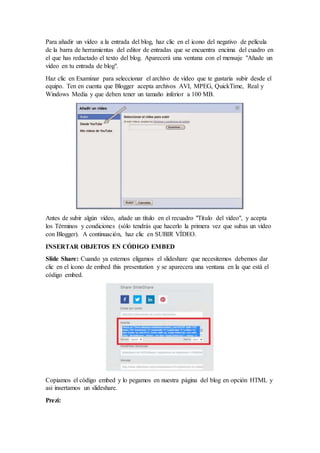 Para añadir un vídeo a la entrada del blog, haz clic en el icono del negativo de película
de la barra de herramientas del editor de entradas que se encuentra encima del cuadro en
el que has redactado el texto del blog. Aparecerá una ventana con el mensaje "Añade un
vídeo en tu entrada de blog".
Haz clic en Examinar para seleccionar el archivo de vídeo que te gustaría subir desde el
equipo. Ten en cuenta que Blogger acepta archivos AVI, MPEG, QuickTime, Real y
Windows Media y que deben tener un tamaño inferior a 100 MB.
Antes de subir algún vídeo, añade un título en el recuadro "Título del vídeo", y acepta
los Términos y condiciones (sólo tendrás que hacerlo la primera vez que subas un vídeo
con Blogger). A continuación, haz clic en SUBIR VÍDEO.
INSERTAR OBJETOS EN CÓDIGO EMBED
Slide Share: Cuando ya estemos eligamos el slideshare que necesitemos debemos dar
clic en el ícono de embed this presentation y se aparecera una ventana en la que está el
código embed.
Copiamos el código embed y lo pegamos en nuestra página del blog en opción HTML y
asi insertamos un slideshare.
Prezi:
 