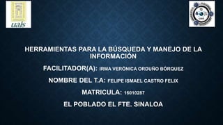 HERRAMIENTAS PARA LA BÚSQUEDA Y MANEJO DE LA
INFORMACIÓN
FACILITADOR(A): IRMA VERÓNICA ORDUÑO BÓRQUEZ
NOMBRE DEL T.A: FELIPE ISMAEL CASTRO FELIX
MATRICULA: 16010287
EL POBLADO EL FTE. SINALOA
 
