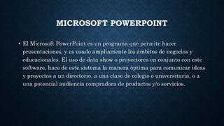 MICROSOFT POWERPOINT
• El Microsoft PowerPoint es un programa que permite hacer
presentaciones, y es usado ampliamente los ámbitos de negocios y
educacionales. El uso de data show o proyectores en conjunto con este
software, hace de este sistema la manera óptima para comunicar ideas
y proyectos a un directorio, a una clase de colegio o universitaria, o a
una potencial audiencia compradora de productos y/o servicios.
 