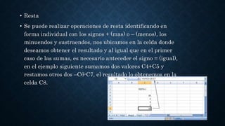 • Resta
• Se puede realizar operaciones de resta identificando en
forma individual con los signos + (mas) o – (menos), los
minuendos y sustraendos, nos ubicamos en la celda donde
deseamos obtener el resultado y al igual que en el primer
caso de las sumas, es necesario anteceder el signo = (igual),
en el ejemplo siguiente sumamos dos valores C4+C5 y
restamos otros dos –C6-C7, el resultado lo obtenemos en la
celda C8.
 