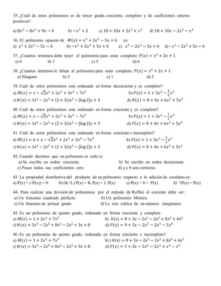 35. ¿Cuál de estos polinomios es de tercer grado, creciente, completo y de coeficientes enteros
positivos?
a) 8𝑥3
− 8𝑥2
+ 9𝑥 − 6 b) −𝑥3
+ 2 c) 18 + 10𝑥 + 2𝑥2
+ 𝑥3
d) 18 + 10𝑥 − 2𝑥2
− 𝑥3
36. El polinomio opuesto de 𝑀(𝑥) = 𝑥3
+ 2𝑥2
− 5𝑥 + 6 es:
a) 𝑥3
+ 2𝑥2
− 5𝑥 − 6 b) −𝑥3
+ 2𝑥2
+ 5𝑥 + 6 c) 𝑥3
− 2𝑥2
− 5𝑥 + 6 d)− 𝑥3
− 2𝑥2 + 5𝑥 − 6
37. ¿Cuantos términos debe tener el polinomio para estar completo: 𝑃(𝑥) = 𝑥4
+ 2𝑥 + 1
a) 4 b) 3 c) 5 d) 6
38. ¿Cuantos términos le faltan al polinomio para estar completo: 𝑃(𝑥) = 𝑥4
+ 2𝑥 + 1
a) Ninguno b) 3 c) 1 d) 2
39. Cuál de estos polinomios esta ordenado en forma decreciente y es completo?
a) 𝑀(𝑥) = 𝑥 − √2𝑥2
+ 2𝑥3
+ 3𝑥4
− 7𝑥5
b) 𝑃(𝑥) = 1 + 3𝑥2
−
3
4
𝑥3
c) 𝑊( 𝑥) = 3𝑥4 − 2𝑥3 + (2 + 3𝑖) 𝑥2 − [log 2]𝑥 + 3 d) 𝑁(𝑥) = 8 + 4𝑥 + 6𝑥2
+ 5𝑥3
40. Cuál de estos polinomios esta ordenado en forma creciente y es completo?
a) 𝑀(𝑥) = 𝑥 − √2𝑥2
+ 2𝑥3
+ 3𝑥4
− 7𝑥5
b) 𝑃(𝑥) = 1 + 3𝑥2
−
3
4
𝑥3
c) 𝑊( 𝑥) = 3𝑥4 − 2𝑥3 + (2 + 3𝑖) 𝑥2 − [log 2]𝑥 + 3 d) 𝑃(𝑥) = 8 + 4𝑥 + 6𝑥2
+ 5𝑥3
41. Cuál de estos polinomios esta ordenado en forma creciente e incompleto?
a) 𝑀(𝑥) = 6 + 𝑥 − √2𝑥2
+ 2𝑥3
+ 3𝑥4
− 7𝑥5
b) 𝑃(𝑥) = 1 + 3𝑥2
−
3
4
𝑥3
c) 𝑊( 𝑥) = 3𝑥4 − 2𝑥3 + (2 + 3𝑖) 𝑥2 − [log 2]𝑥 + 3 d) 𝑃(𝑥) = 8 + 4𝑥 + 6𝑥2
+ 5𝑥3
42. Cuando decimos que un polinomio es nulo si:
a) Se escribe en orden creciente. b) Se escribe en orden decreciente
c) Posee todos sus coeficientes cero d) a y b son correctas
43. La propiedad distributiva del producto de un polinomio respecto a la adición de escalares es:
a) P(x) + (-P(x)) = 0 b) (K+L) P(x) = K P(x) + L P(x) c) P(x) + 0 = P(x) d) 1P(x) = P(x)
44. Para realizar una división de polinomios por el método de Ruffini el cociente debe ser:
a) Un trinomio cuadrado perfecto b) Un polinomio Mónico
c) Un binomio de primer grado d) La raíz cubica de un número imaginario
45. Es un polinomio de quinto grado, ordenado en forma creciente y completo
a) 𝑀(𝑥) = 1 + 2𝑥2
+ 7𝑥5
b) 𝑁( 𝑥) = 8 + 3𝑥 − 2𝑥2 − 2𝑥3 + 8𝑥4 + 4𝑥5
c) 𝑊( 𝑥) = 3𝑥5 − 2𝑥4 + 8𝑥3 − 2𝑥2 + 3𝑥 + 8 d) 𝑃(𝑥) = 9 + 3𝑥 − 2𝑥2
− 2𝑥3
− 5𝑥5
46. Es un polinomio de quinto grado, ordenado en forma creciente e incompleto?
a) 𝑀(𝑥) = 1 + 2𝑥2
+ 7𝑥5
b) ) 𝑁( 𝑥) = 8 + 3𝑥 − 2𝑥2 − 2𝑥3 + 8𝑥4 + 4𝑥5
c) 𝑊( 𝑥) = 3𝑥5 − 2𝑥4 + 8𝑥3 − 2𝑥2 + 3𝑥 + 8 d) 𝑃(𝑥) = 1 + 3𝑥 − 2𝑥2
− 2𝑥3
+ 𝑥4
− 𝑥5
 