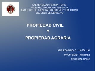 UNIVERSIDAD FERMIN TORO
VICE RECTORADO ACADEMICO
FACULTAD DE CIENCIAS JURIDICAS Y POLITICAS
ESCUELA DE DERECHO
PROPIEDAD CIVIL
Y
PROPIEDAD AGRARIA
ANA ROMANO C.I 18.656.191
PROF. EMILY RAMIREZ
SECCION: SAIAE
 