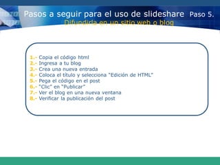 Pasos a seguir para el uso de slideshare Paso 5.
Difundirla en un sitio web o blog
1.- Copia el código html
2.- Ingresa a tu blog
3.- Crea una nueva entrada
4.- Coloca el título y selecciona “Edición de HTML”
5.- Pega el código en el post
6.- “Clic” en “Publicar”
7.- Ver el blog en una nueva ventana
8.- Verificar la publicación del post
 