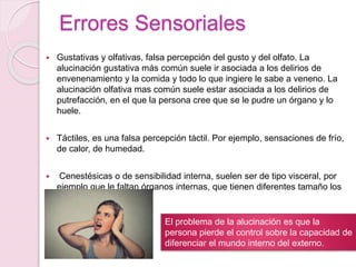 Errores Sensoriales
 Gustativas y olfativas, falsa percepción del gusto y del olfato. La
alucinación gustativa más común suele ir asociada a los delirios de
envenenamiento y la comida y todo lo que ingiere le sabe a veneno. La
alucinación olfativa mas común suele estar asociada a los delirios de
putrefacción, en el que la persona cree que se le pudre un órgano y lo
huele.
 Táctiles, es una falsa percepción táctil. Por ejemplo, sensaciones de frío,
de calor, de humedad.
 Cenestésicas o de sensibilidad interna, suelen ser de tipo visceral, por
ejemplo que le faltan órganos internas, que tienen diferentes tamaño los
órganos.
El problema de la alucinación es que la
persona pierde el control sobre la capacidad de
diferenciar el mundo interno del externo.
 