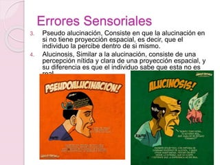 Errores Sensoriales
3. Pseudo alucinación, Consiste en que la alucinación en
si no tiene proyección espacial, es decir, que el
individuo la percibe dentro de si mismo.
4. Alucinosis, Similar a la alucinación, consiste de una
percepción nítida y clara de una proyección espacial, y
su diferencia es que el individuo sabe que esta no es
real.
 