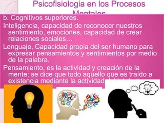 Psicofisiologia en los Procesos
Mentalesb. Cognitivos superiores.
Inteligencia, capacidad de reconocer nuestros
sentimiento, emociones, capacidad de crear
relaciones sociales…
Lenguaje, Capacidad propia del ser humano para
expresar pensamientos y sentimientos por medio
de la palabra.
Pensamiento, es la actividad y creación de la
mente; se dice que todo aquello que es traído a
existencia mediante la actividad del intelecto
 