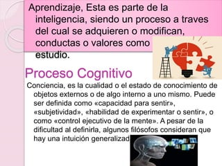 Proceso Cognitivo
Aprendizaje, Esta es parte de la
inteligencia, siendo un proceso a traves
del cual se adquieren o modifican,
conductas o valores como resultados del
estudio.
Conciencia, es la cualidad o el estado de conocimiento de
objetos externos o de algo interno a uno mismo. Puede
ser definida como «capacidad para sentir»,
«subjetividad», «habilidad de experimentar o sentir», o
como «control ejecutivo de la mente». A pesar de la
dificultad al definirla, algunos filósofos consideran que
hay una intuición generalizada sobre qué es.
 
