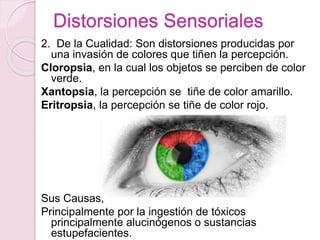 Distorsiones Sensoriales
2. De la Cualidad: Son distorsiones producidas por
una invasión de colores que tiñen la percepción.
Cloropsia, en la cual los objetos se perciben de color
verde.
Xantopsia, la percepción se tiñe de color amarillo.
Eritropsia, la percepción se tiñe de color rojo.
Sus Causas;
Principalmente por la ingestión de tóxicos
principalmente alucinógenos o sustancias
estupefacientes.
 