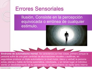 Errores Sensoriales
1. Ilusión, Consiste en la percepción
equivocada o errónea de cualquier
estimulo.
Síndrome de automatismo mental. Se caracteriza por tres cosas, primero porque la
persona sufre de una gran cantidad de alucinaciones visuales y auditivas, en
segundose produce un triple automatismo (a nivel motor, ideico y verbal) la persona
actúa, piensa y habla de forma automática, robotizada,, y en tercer lugar el individuo
siente un desdoblamiento de su pensamiento, su pensamiento se repite tanto interna
como externamente
 