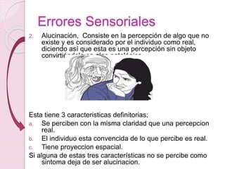 Errores Sensoriales
2. Alucinación, Consiste en la percepción de algo que no
existe y es considerado por el individuo como real,
diciendo así que esta es una percepción sin objeto
convirtiéndola en algo patológica
Esta tiene 3 caracteristicas definitorias;
a. Se perciben con la misma claridad que una percepcion
real.
b. El individuo esta convencida de lo que percibe es real.
c. Tiene proyeccion espacial.
Si alguna de estas tres características no se percibe como
sintoma deja de ser alucinacion.
 