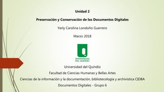 Unidad 2
Preservación y Conservación de los Documentos Digitales
Yerly Carolina Londoño Guerrero
Marzo 2018
Universidad de...