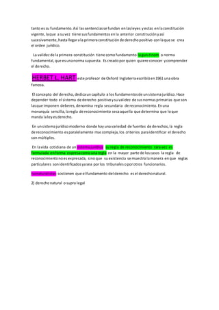 tanto essu fundamento.Así lassentenciasse fundan enlasleyes yestas en laconstitución
vigente,laque a suvez tiene susfundamentosenla anterior constituciónyasí
sucesivamente,hastallegarala primeraconstituciónde derechopositivo conlaque se crea
el orden jurídico.
La validezde laprimera constitución tiene comofundamento lagund nom o norma
fundamental,que esunanormasupuesta. Escreadopor quien quiere conocer ycomprender
el derecho.
HERBET L. HART:este profesor de Oxford Inglaterraescribióen1961 una obra
famosa.
El concepto del derecho,dedicauncapítulo a los fundamentosde unsistemajurídico.Hace
depender todo el sistema de derecho positivoysuvalidez de susnormasprimarias que son
lasque imponen deberes,denomina regla secundaria de reconocimiento.Enuna
monarquía sencilla,laregla de reconocimiento secaaquella que determina que loque
manda laleyesderecho.
En unsistemajurídicomoderno donde hayunavariedad de fuentes de derechos,la regla
de reconocimiento esparalelamente mascompleja,los criterios paraidentificar el derecho
son múltiples.
En lavida cotidiana de un sistemajurídico su regla de reconocimiento rara vez es
formulada enforma expresacomounaregla en la mayor parte de loscasos la regla de
reconocimientonoesexpresada, sinoque suexistencia se muestra lamanera enque reglas
particulares sonidentificadosyasea porlos tribunalesoporotros funcionarios.
Iusnaturalistas:sostienen que el fundamento del derecho esel derechonatural.
2) derechonatural o supra legal
 