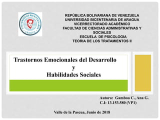 REPÚBLICA BOLIVARIANA DE VENEZUELA
UNIVERSIDAD BICENTENARIA DE ARAGUA
VICERRECTORADO ACADÉMICO
FACULTAD DE CIENCIAS ADMINISTRATIVAS Y
SOCIALES
ESCUELA DE PSICOLOGIA
TEORIA DE LOS TRATAMIENTOS II
Autora: Gamboa C., Ana G.
C.I: 13.153.580 (VP1)
Valle de la Pascua, Junio de 2018
Trastornos Emocionales del Desarrollo
y
Habilidades Sociales
 