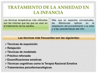 TRATAMIENTO DE LA ANSIEDAD EN
LA INFANCIA
Técnicas de exposición
Relajación
Técnicas de modelado
Práctica reforzada
Escenificaciones emotivas
Técnicas cognitivas como la Terapia Racional Emotiva
Tratamientos psicofarmacológicos
Las técnicas terapéuticas más utilizadas
son las mismas que las que se usan en
el tratamiento de los adultos.
Más que en aspectos conceptuales,
las diferencias radican en la
adaptación del procedimiento a la edad
y a las características del niño.
Las técnicas más frecuentes son las siguientes:
 