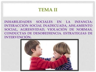 TEMA II
INHABILIDADES SOCIALES EN LA INFANCIA:
INTERACCIÓN SOCIAL INADECUADA, AISLAMIENTO
SOCIAL, AGRESIVIDAD, VIOLACIÓN DE NORMAS,
CONDUCTAS DE DESOBEDIENCIA. ESTRATEGIAS DE
INTERVENCIÓN.
 