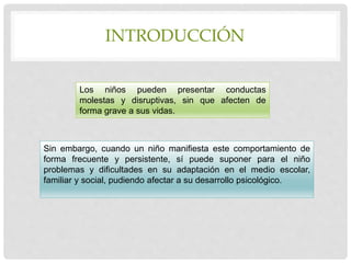 INTRODUCCIÓN
Los niños pueden presentar conductas
molestas y disruptivas, sin que afecten de
forma grave a sus vidas.
Sin embargo, cuando un niño manifiesta este comportamiento de
forma frecuente y persistente, sí puede suponer para el niño
problemas y dificultades en su adaptación en el medio escolar,
familiar y social, pudiendo afectar a su desarrollo psicológico.
 