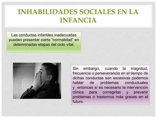 INHABILIDADES SOCIALES EN LA
INFANCIA
Las conductas infantiles inadecuadas
pueden presentar cierta “normalidad” en
determinadas etapas del ciclo vital.
Sin embargo, cuando la magnitud,
frecuencia o perseverancia en el tiempo de
dichas conductas son excesivas podemos
hablar de problemas conductuales
y entonces sí es necesario la intervención
clínica para corregirlas y prevenir
problemas o trastornos más graves en el
futuro.
 