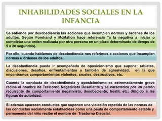 INHABILIDADES SOCIALES EN LA
INFANCIA
Se entiende por desobediencia las acciones que incumplen normas y órdenes de los
adultos. Según Forehand y McMahon hace referencia “a la negativa a iniciar o
completar una orden realizada por otra persona en un plazo determinado de tiempo de
5 a 20 segundos).
Por ello, cuando hablamos de desobediencia nos referimos a acciones que incumplen
normas u órdenes de los adultos.
La desobediencia puede ir acompañada de oposicionismo que supone: rabietas,
discusiones, desafíos, enfrentamientos y también de agresividad, en la que
encontramos comportamientos violentos, crueles, destructivos, etc.
Cuando la conducta de desobediencia y oposicionismo es extremadamente grave
recibe el nombre de Trastorno Negativista Desafiante y se caracteriza por un patrón
recurrente de comportamiento negativista, desobediente, hostil, etc. dirigido a las
figuras de autoridad.
Si además aparecen conductas que suponen una violación repetida de las normas de
las conductas socialmente establecidas como una pauta de comportamiento estable y
permanente del niño recibe el nombre de Trastorno Disocial.
 
