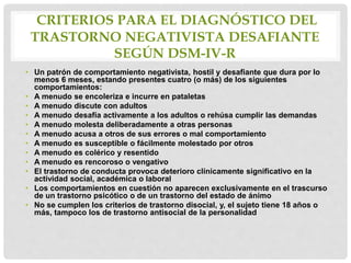 CRITERIOS PARA EL DIAGNÓSTICO DEL
TRASTORNO NEGATIVISTA DESAFIANTE
SEGÚN DSM-IV-R
• Un patrón de comportamiento negativista, hostil y desafiante que dura por lo
menos 6 meses, estando presentes cuatro (o más) de los siguientes
comportamientos:
• A menudo se encoleriza e incurre en pataletas
• A menudo discute con adultos
• A menudo desafía activamente a los adultos o rehúsa cumplir las demandas
• A menudo molesta deliberadamente a otras personas
• A menudo acusa a otros de sus errores o mal comportamiento
• A menudo es susceptible o fácilmente molestado por otros
• A menudo es colérico y resentido
• A menudo es rencoroso o vengativo
• El trastorno de conducta provoca deterioro clínicamente significativo en la
actividad social, académica o laboral
• Los comportamientos en cuestión no aparecen exclusivamente en el trascurso
de un trastorno psicótico o de un trastorno del estado de ánimo
• No se cumplen los criterios de trastorno disocial, y, el sujeto tiene 18 años o
más, tampoco los de trastorno antisocial de la personalidad
 