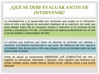 ¿QUÉ SE DEBE EVALUAR ANTES DE
INTERVENIR?
La desobediencia y la agresividad son conductas que surgen en la interacción
entre el niño y las figuras de autoridad (hipótesis de la coerción), de modo que
para trabajar sobre ella es necesario evaluar e intervenir en la conducta de los
padres y educadores. Por ello el tratamiento se realiza paralelamente con el niño
y con los padres o responsables del niño.
Lo primero que tenemos que hacer es describir la conducta con claridad y
exactitud, concretando exactamente lo que pasó. No hablamos del niño “agresivo
e inmaduro” sino de que es un niño que empuja y tira a su hermano cada vez que
éste le quita la pelota.
Antes de actuar es fundamental OBSERVAR LAS CONDUCTAS del niño y
registrar su frecuencia, intensidad y duración. Esto significa que tenemos que
anotar cuántas veces, cuánto tiempo, dónde ocurre, cuándo ocurre y qué ocurre
después.
 