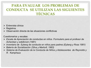 PARA EVALUAR LOS PROBLEMAS DE
CONDUCTA SE UTILIZAN LAS SIGUIENTES
TÉCNICAS
 Entrevista clínica
 Registros
 Observación directa de las situaciones conflictivas
Cuestionarios y escalas:
 Escala de Apreciación de conductas en niños. Formulario para el profesor de
Achenban y edelbrock (1981)
 Inventario de Eyberg de conducta en niños para padres (Eyberg y Ross 1981)
 Batería de Socialización (Silva y Martorll, 1983)
 Sistema de Evaluación de la Conducta de Niños y Adolescentes de Reynolds y
R. Kamphaus
 