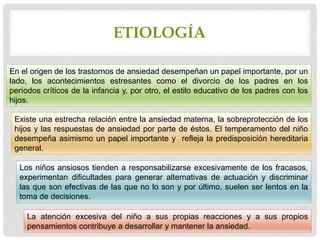 En el origen de los trastornos de ansiedad desempeñan un papel importante, por un
lado, los acontecimientos estresantes como el divorcio de los padres en los
períodos críticos de la infancia y, por otro, el estilo educativo de los padres con los
hijos.
Existe una estrecha relación entre la ansiedad materna, la sobreprotección de los
hijos y las respuestas de ansiedad por parte de éstos. El temperamento del niño
desempeña asimismo un papel importante y refleja la predisposición hereditaria
general.
Los niños ansiosos tienden a responsabilizarse excesivamente de los fracasos,
experimentan dificultades para generar alternativas de actuación y discriminar
las que son efectivas de las que no lo son y por último, suelen ser lentos en la
toma de decisiones.
La atención excesiva del niño a sus propias reacciones y a sus propios
pensamientos contribuye a desarrollar y mantener la ansiedad.
ETIOLOGÍA
 