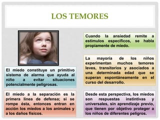 LOS TEMORES
Cuando la ansiedad remite a
estímulos específicos, se habla
propiamente de miedo.
La mayoría de los niños
experimentan muchos temores
leves, transitorios y asociados a
una determinada edad que se
superan espontáneamente en el
curso del desarrollo.
El miedo constituye un primitivo
sistema de alarma que ayuda al
niño a evitar situaciones
potencialmente peligrosas.
El miedo a la separación es la
primera línea de defensa; si se
rompe ésta, entonces entran en
acción los miedos a los animales y
a los daños físicos.
Desde esta perspectiva, los miedos
son respuestas instintivas y
universales, sin aprendizaje previo,
que tienen por objetivo proteger a
los niños de diferentes peligros.
 