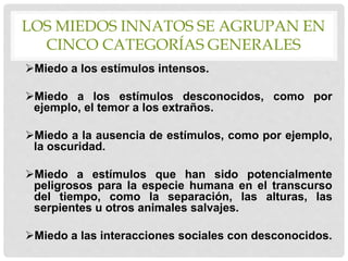 LOS MIEDOS INNATOS SE AGRUPAN EN
CINCO CATEGORÍAS GENERALES
Miedo a los estímulos intensos.
Miedo a los estímulos desconocidos, como por
ejemplo, el temor a los extraños.
Miedo a la ausencia de estímulos, como por ejemplo,
la oscuridad.
Miedo a estímulos que han sido potencialmente
peligrosos para la especie humana en el transcurso
del tiempo, como la separación, las alturas, las
serpientes u otros animales salvajes.
Miedo a las interacciones sociales con desconocidos.
 