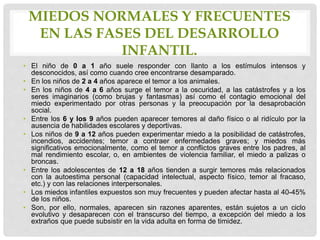 MIEDOS NORMALES Y FRECUENTES
EN LAS FASES DEL DESARROLLO
INFANTIL.
• El niño de 0 a 1 año suele responder con llanto a los estímulos intensos y
desconocidos, así como cuando cree encontrarse desamparado.
• En los niños de 2 a 4 años aparece el temor a los animales.
• En los niños de 4 a 6 años surge el temor a la oscuridad, a las catástrofes y a los
seres imaginarios (como brujas y fantasmas) así como el contagio emocional del
miedo experimentado por otras personas y la preocupación por la desaprobación
social.
• Entre los 6 y los 9 años pueden aparecer temores al daño físico o al ridículo por la
ausencia de habilidades escolares y deportivas.
• Los niños de 9 a 12 años pueden experimentar miedo a la posibilidad de catástrofes,
incendios, accidentes; temor a contraer enfermedades graves; y miedos más
significativos emocionalmente, como el temor a conflictos graves entre los padres, al
mal rendimiento escolar, o, en ambientes de violencia familiar, el miedo a palizas o
broncas.
• Entre los adolescentes de 12 a 18 años tienden a surgir temores más relacionados
con la autoestima personal (capacidad intelectual, aspecto físico, temor al fracaso,
etc.) y con las relaciones interpersonales.
• Los miedos infantiles expuestos son muy frecuentes y pueden afectar hasta al 40-45%
de los niños.
• Son, por ello, normales, aparecen sin razones aparentes, están sujetos a un ciclo
evolutivo y desaparecen con el transcurso del tiempo, a excepción del miedo a los
extraños que puede subsistir en la vida adulta en forma de timidez.
 