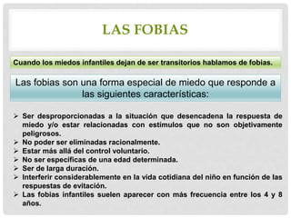 LAS FOBIAS
Cuando los miedos infantiles dejan de ser transitorios hablamos de fobias.
Las fobias son una forma especial de miedo que responde a
las siguientes características:
 Ser desproporcionadas a la situación que desencadena la respuesta de
miedo y/o estar relacionadas con estímulos que no son objetivamente
peligrosos.
 No poder ser eliminadas racionalmente.
 Estar más allá del control voluntario.
 No ser específicas de una edad determinada.
 Ser de larga duración.
 Interferir considerablemente en la vida cotidiana del niño en función de las
respuestas de evitación.
 Las fobias infantiles suelen aparecer con más frecuencia entre los 4 y 8
años.
 