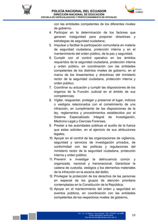 POLICÍA NACIONAL DEL ECUADOR
DIRECCIÓN NACIONAL DE EDUCACIÓN
ESCUELA DE ESPECIALIZACION Y PERFECCIONAMIENTO DE OFICIALES
10
con las entidades competentes de los diferentes niveles
de gobierno;
4. Participar en la determinación de los factores que
generan inseguridad para proponer directrices y
estrategias de seguridad ciudadana;
5. Impulsar y facilitar la participación comunitaria en materia
de seguridad ciudadana, protección interna y en el
mantenimiento del orden público, de la paz y seguridad;
6. Cumplir con el control operativo en los ámbitos
requeridos de la seguridad ciudadana, protección interna
y orden público, en coordinación con las entidades
competentes de los distintos niveles de gobierno, en el
marco de los lineamientos y directrices del ministerio
rector de la seguridad ciudadana, protección interna y
orden público;
7. Coordinar su actuación y cumplir las disposiciones de los
órganos de la Función Judicial en el ámbito de sus
competencias;
8. Vigilar, resguardar, proteger y preservar el lugar, indicios
o vestigios relacionados con el cometimiento de una
infracción, en cumplimiento de las disposiciones de la
ley, reglamentos y procedimientos establecidos por el
Sistema Especializado Integral de Investigación,
Medicina Legal y Ciencias Forenses;
9. Prestar a las autoridades públicas el auxilio de la fuerza
que estas soliciten, en el ejercicio de sus atribuciones
legales;
10. Apoyar en el control de las organizaciones de vigilancia,
seguridad y servicios de investigación privados, de
conformidad con las políticas y regulaciones del
ministerio rector de la seguridad ciudadana, protección
interna y orden público;
11. Prevenir e investigar la delincuencia común y
organizada, nacional y transnacional; Garantizar la
cadena de custodia, vestigios y los elementos materiales
de la infracción en la escena del delito;
12. Privilegiar la protección de los derechos de las personas
en especial de los grupos de atención prioritaria
contempladas en la Constitución de la República;
13. Apoyar en el mantenimiento del orden y seguridad en
eventos públicos, en coordinación con las entidades
competentes de los respectivos niveles de gobierno,
 