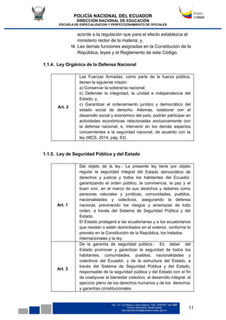 POLICÍA NACIONAL DEL ECUADOR
DIRECCIÓN NACIONAL DE EDUCACIÓN
ESCUELA DE ESPECIALIZACION Y PERFECCIONAMIENTO DE OFICIALES
11
acorde a la regulación que para el efecto establezca el
ministerio rector de la materia; y,
14. Las demás funciones asignadas en la Constitución de la
República, leyes y el Reglamento de este Código.
1.1.4. Ley Orgánica de la Defensa Nacional
Art. 2
Las Fuerzas Armadas, como parte de la fuerza pública,
tienen la siguiente misión:
a) Conservar la soberanía nacional;
b) Defender la integridad, la unidad e independencia del
Estado; y,
c) Garantizar el ordenamiento jurídico y democrático del
estado social de derecho. Además, colaborar con el
desarrollo social y económico del país; podrán participar en
actividades económicas relacionadas exclusivamente con
la defensa nacional; e, intervenir en los demás aspectos
concernientes a la seguridad nacional, de acuerdo con la
ley (MCS, 2014, pág. 63).
1.1.5. Ley de Seguridad Pública y del Estado
Art. 1
Del objeto de la ley.- La presente ley tiene por objeto
regular la seguridad integral del Estado democrático de
derechos y justicia y todos los habitantes del Ecuador,
garantizando el orden público, la convivencia, la paz y el
buen vivir, en el marco de sus derechos y deberes como
personas naturales y jurídicas, comunidades, pueblos,
nacionalidades y colectivos, asegurando la defensa
nacional, previniendo los riesgos y amenazas de todo
orden, a través del Sistema de Seguridad Pública y del
Estado.
El Estado protegerá a las ecuatorianas y a los ecuatorianos
que residan o estén domiciliados en el exterior, conforme lo
previsto en la Constitución de la República, los tratados
internacionales y la ley.
Art. 3
De la garantía de seguridad pública.- Es deber del
Estado promover y garantizar la seguridad de todos los
habitantes, comunidades, pueblos, nacionalidades y
colectivos del Ecuador, y de la estructura del Estado, a
través del Sistema de Seguridad Pública y del Estado,
responsable de la seguridad pública y del Estado con el fin
de coadyuvar al bienestar colectivo, al desarrollo integral, al
ejercicio pleno de los derechos humanos y de los derechos
y garantías constitucionales.
 