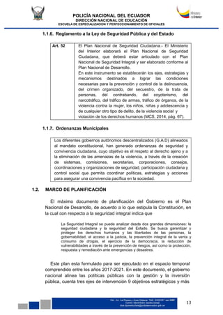 POLICÍA NACIONAL DEL ECUADOR
DIRECCIÓN NACIONAL DE EDUCACIÓN
ESCUELA DE ESPECIALIZACION Y PERFECCIONAMIENTO DE OFICIALES
13
Los diferentes gobiernos autónomos descentralizados (G.A.D) alineados
al mandato constitucional, han generado ordenanzas de seguridad y
convivencia ciudadana, cuyo objetivo es el respeto al derecho ajeno y a
la eliminación de las amenazas de la violencia, a través de la creación
de sistemas, comisiones, secretarias, corporaciones, consejos,
coordinaciones y organizaciones de seguridad, participación ciudadana y
control social que permita coordinar políticas, estrategias y acciones
para asegurar una convivencia pacífica en la sociedad.
1.1.6. Reglamento a la Ley de Seguridad Pública y del Estado
Art. 52 El Plan Nacional de Seguridad Ciudadana.- El Ministerio
del Interior elaborará el Plan Nacional de Seguridad
Ciudadana, que deberá estar articulado con el Plan
Nacional de Seguridad Integral y ser elaborado conforme al
Plan Nacional de Desarrollo.
En este instrumento se establecerán los ejes, estrategias y
mecanismos destinados a lograr las condiciones
necesarias para la prevención y control de la delincuencia,
del crimen organizado, del secuestro, de la trata de
personas, del contrabando, del coyoterismo, del
narcotráfico, del tráfico de armas, tráfico de órganos, de la
violencia contra la mujer, los niños, niñas y adolescencia y
de cualquier otro tipo de delito, de la violencia social y
violación de los derechos humanos (MCS, 2014, pág. 67).
1.1.7. Ordenanzas Municipales
1.2. MARCO DE PLANIFICACIÓN
El máximo documento de planificación del Gobierno es el Plan
Nacional de Desarrollo, de acuerdo a lo que estipula la Constitución, en
la cual con respecto a la seguridad integral indica que
La Seguridad Integral se puede analizar desde dos grandes dimensiones: la
seguridad ciudadana y la seguridad del Estado. Se busca garantizar y
proteger los derechos humanos y las libertades de las personas, la
gobernabilidad, el acceso a la justicia, la prevención integral de la venta y
consumo de drogas, el ejercicio de la democracia, la reducción de
vulnerabilidades a través de la prevención de riesgos, así como la protección,
respuesta y remediación ante emergencias y desastres.
Este plan esta formulado para ser ejecutado en el espacio temporal
comprendido entre los años 2017-2021. En este documento, el gobierno
nacional alinea las políticas públicas con la gestión y la inversión
pública, cuenta tres ejes de intervención 9 objetivos estratégicos y más
 